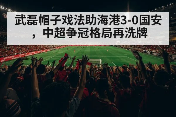 武磊帽子戏法助海港3-0国安，中超争冠格局再洗牌